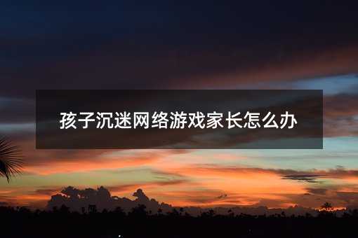 孩子沉迷網絡游戲家長怎么辦