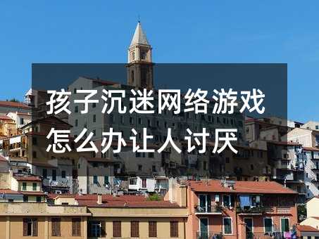 孩子沉迷網絡游戲怎么辦讓人討厭