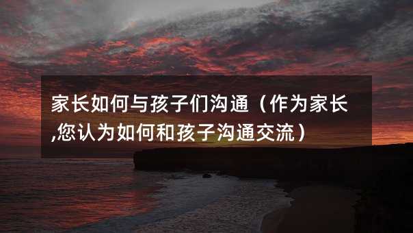 家長如何與孩子們溝通(作為家長,您認為如何和孩子溝通交流)