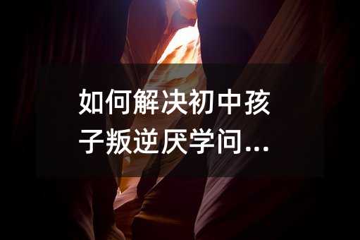 如何解決初中孩子叛逆厭學問題?