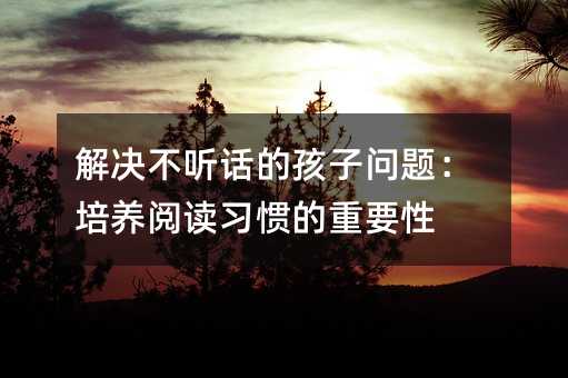 解決不聽話的孩子問題:培養(yǎng)閱讀習慣的重要性
