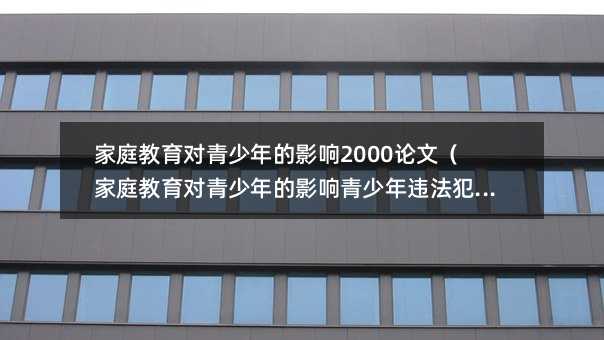 家庭教育對青少年的影響2000論文(家庭教育對青少年的影響青少年違法犯罪預防)