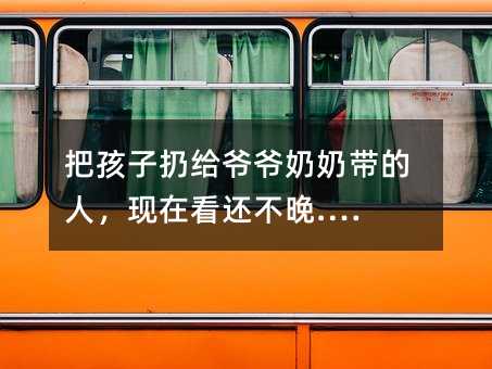 把孩子扔給爺爺奶奶帶的人,現在看還不晚.…