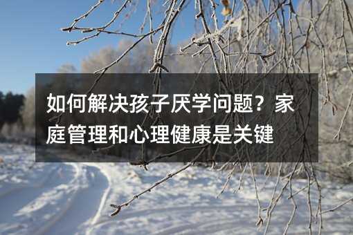 如何解決孩子厭學問題?家庭管理和心理健康是關鍵