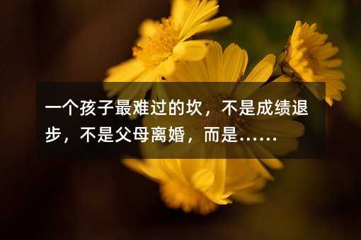 一個孩子最難過的坎,不是成績退步,不是父母離婚,而是……