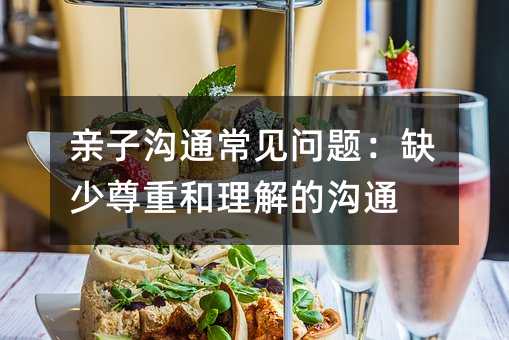親子溝通常見問題:缺少尊重和理解的溝通