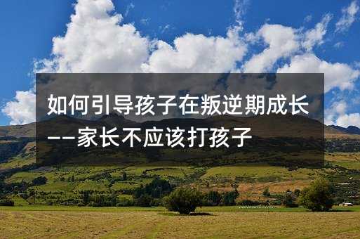 如何引導孩子在叛逆期成長——家長不應該打孩子