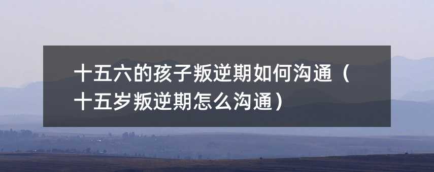 十五六的孩子叛逆期如何溝通(十五歲叛逆期怎么溝通)