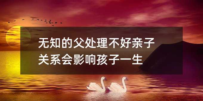 無知的父處理不好親子關(guān)系會影響孩子一生