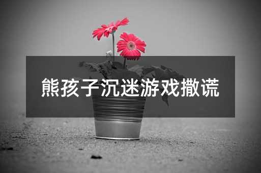 熊孩子沉迷游戲撒謊
