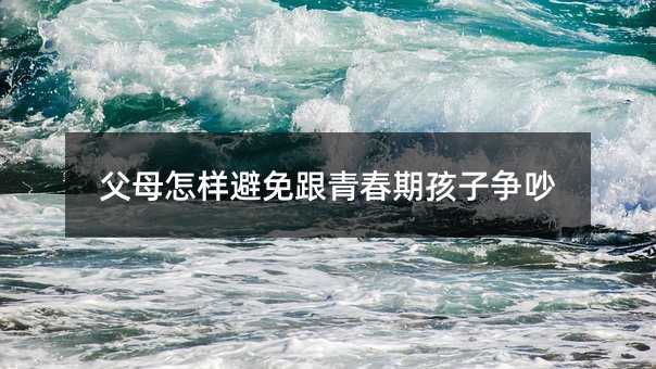 父母怎樣避免跟青春期孩子爭吵