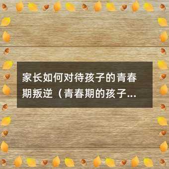 家長(zhǎng)如何對(duì)待孩子的青春期叛逆(青春期的孩子叛逆與家庭教育)