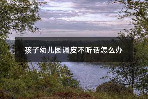 孩子幼兒園調皮不聽話怎么辦