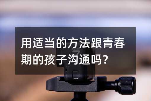 用適當的方法跟青春期的孩子溝通嗎?