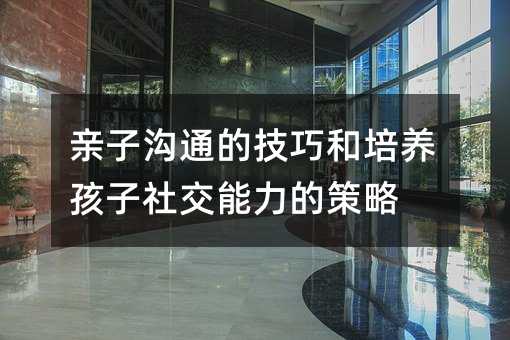 親子溝通的技巧和培養孩子社交能力的策略