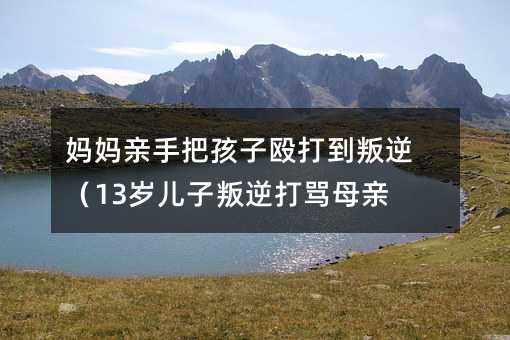 媽媽親手把孩子毆打到叛逆(13歲兒子叛逆打罵母親)