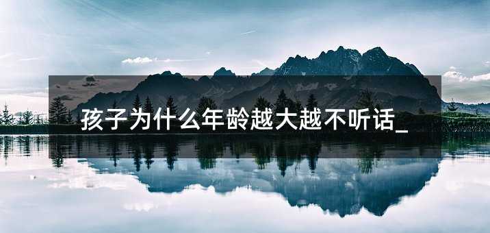 孩子為什么年齡越大越不聽話_