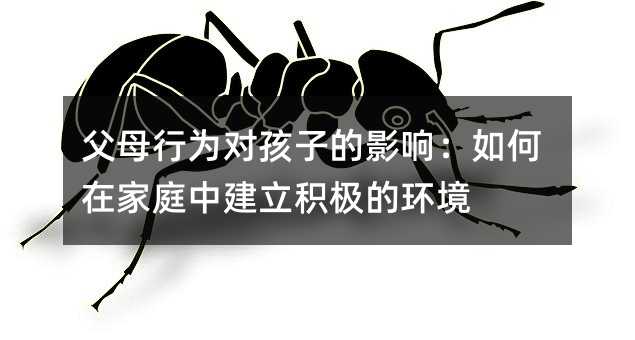 父母行為對孩子的影響:如何在家庭中建立積極的環境