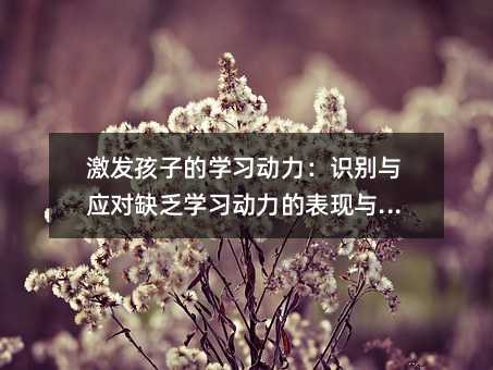 激發孩子的學習動力:識別與應對缺乏學習動力的表現與原因