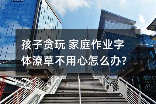 孩子貪玩 家庭作業字體潦草不用心怎么辦?