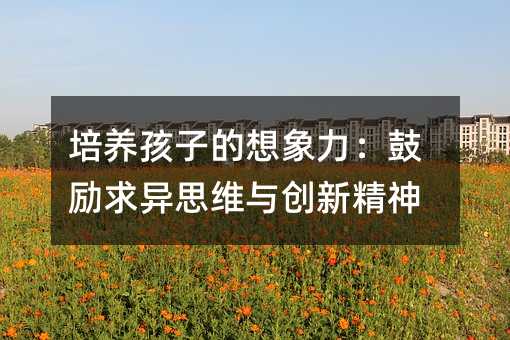 培養孩子的想象力:鼓勵求異思維與創新精神