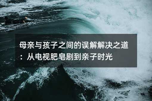 母親與孩子之間的誤解解決之道:從電視肥皂劇到親子時光