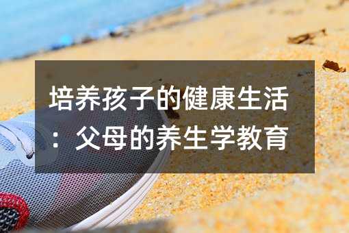 培養(yǎng)孩子的健康生活:父母的養(yǎng)生學(xué)教育