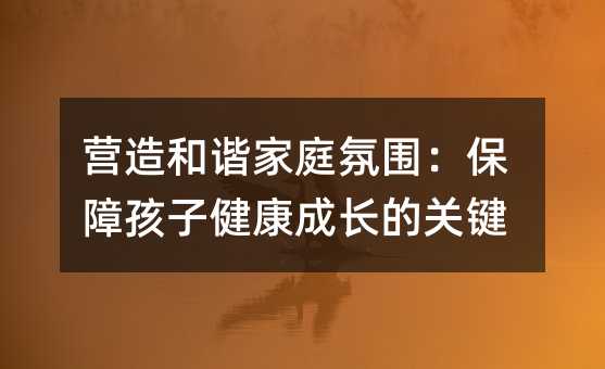營(yíng)造和諧家庭氛圍:保障孩子健康成長(zhǎng)的關(guān)鍵
