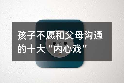 孩子不愿和父母溝通的十大“內心戲”