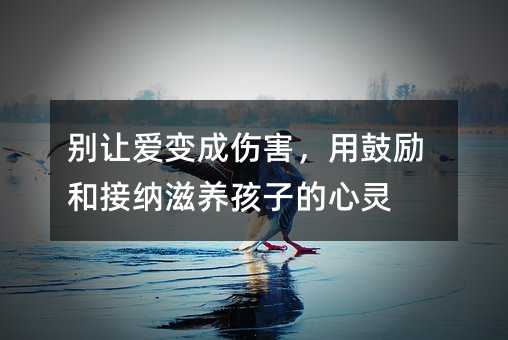 別讓愛變成傷害,用鼓勵和接納滋養孩子的心靈