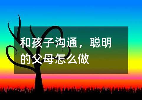和孩子溝通,聰明的父母怎么做
