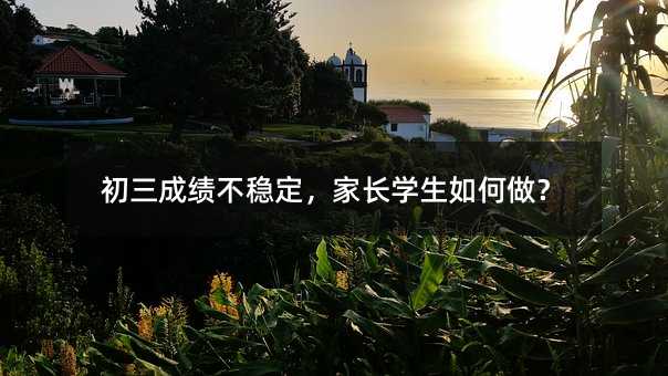 初三成績不穩(wěn)定,家長學生如何做?