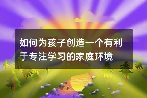 如何為孩子創(chuàng)造一個有利于專注學(xué)習(xí)的家庭環(huán)境