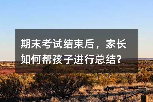 期末考試結(jié)束后,家長(zhǎng)如何幫孩子進(jìn)行總結(jié)?