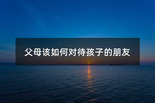 父母該如何對待孩子的朋友