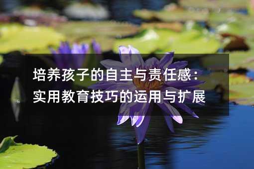 培養孩子的自主與責任感:實用教育技巧的運用與擴展
