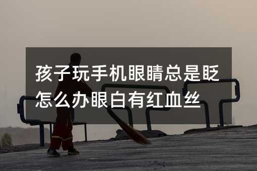 孩子玩手機眼睛總是眨怎么辦眼白有紅血絲