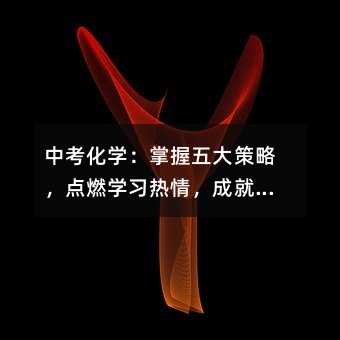 中考化學(xué):掌握五大策略,點(diǎn)燃學(xué)習(xí)熱情,成就夢(mèng)想