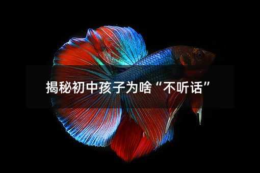 揭秘初中孩子為啥“不聽話”