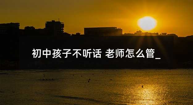 初中孩子不聽話 老師怎么管_