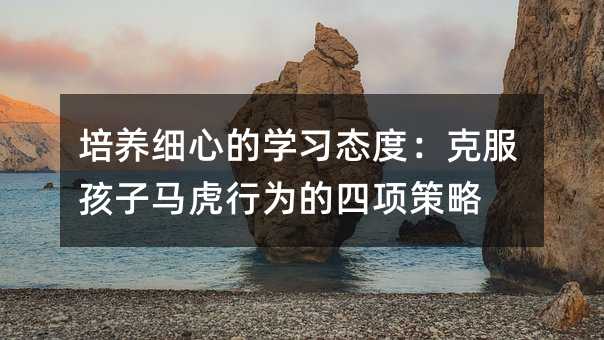 培養細心的學習態度:克服孩子馬虎行為的四項策略