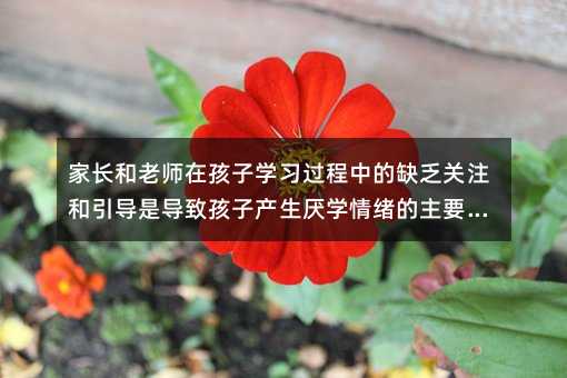 家長(zhǎng)和老師在孩子學(xué)習(xí)過(guò)程中的缺乏關(guān)注和引導(dǎo)是導(dǎo)致孩子產(chǎn)生厭學(xué)情緒的主要原因
