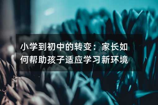 小學到初中的轉變:家長如何幫助孩子適應學習新環境