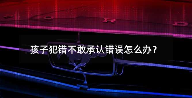 孩子犯錯不敢承認錯誤怎么辦?
