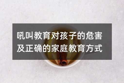 吼叫教育對孩子的危害及正確的家庭教育方式