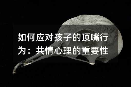 如何應對孩子的頂嘴行為:共情心理的重要性