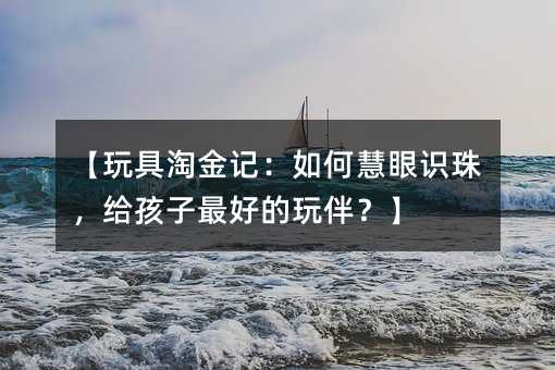 【玩具淘金記:如何慧眼識珠,給孩子最好的玩伴?】