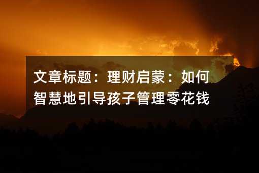 文章標題:理財啟蒙:如何智慧地引導孩子管理零花錢