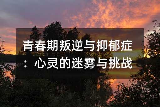 青春期叛逆與抑郁癥:心靈的迷霧與挑戰(zhàn)