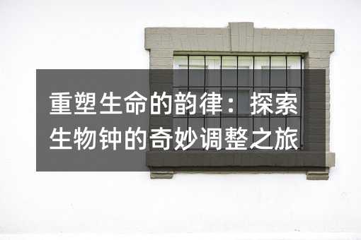 重塑生命的韻律:探索生物鐘的奇妙調整之旅